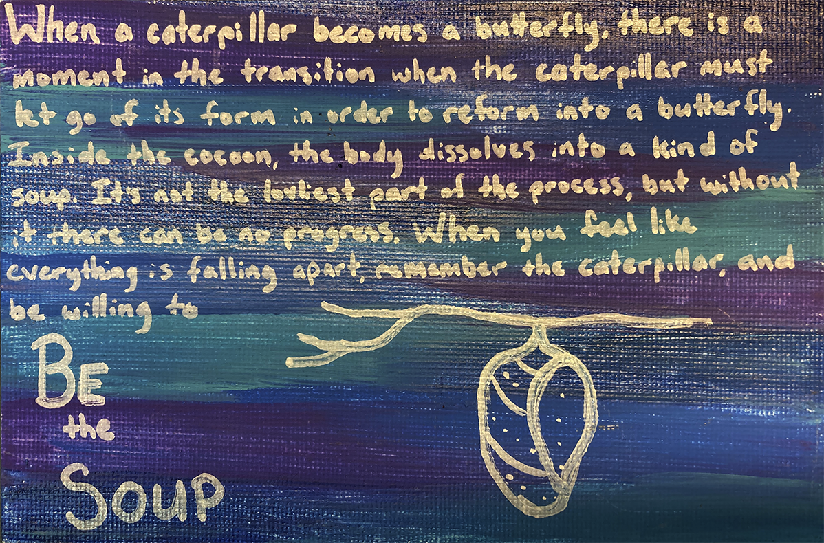 Student artwork with a drawing of a cocoon and words written in gold pen on a dark blue background. Text reads: When a caterpillar becomes a butterfly, there is a moment in the transition when the caterpillar must let go of its form in order to reform into a butterfly. Inside the cocoon, the body dissolves into a kind of soup. It’s not the loveliest part of the process, but without it there can be no progress. When you feel like everything is falling apart, remember the caterpillar, and be willing to Be the Soup.