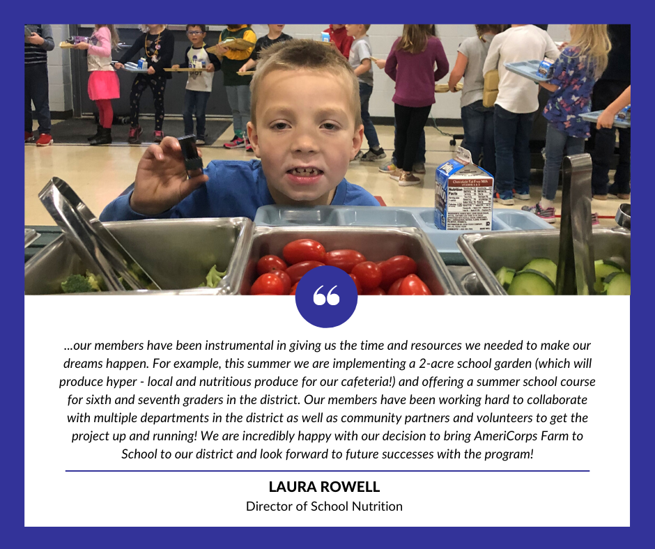 quote from Laura Rowell, director of school nutrition, "our members have been instrumental in giving us the time and resources we needed to make our dreams happen. For example, this summer we are implementing a 2-acre school garden (which will produce hyper-local and nutritious produce for our cafeteria!) and offering a summer school course for sixth and seventh graders in the district. Our members have been working hard to collaborate with multiple departments in the district as well as community partners and volunteers to get the project up and running! We are incredibly happy with our decision to bring AmeriCorps Farm to school to our district and look forward to future successes with the program!